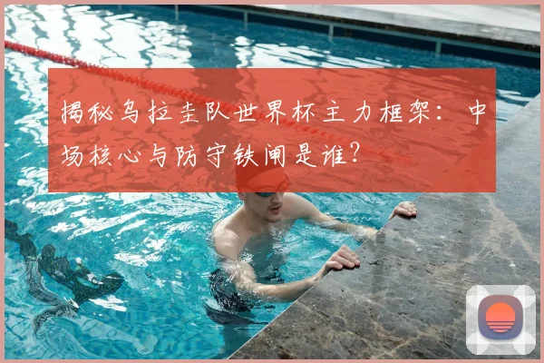 揭秘乌拉圭队世界杯主力框架：中场核心与防守铁闸是谁？
