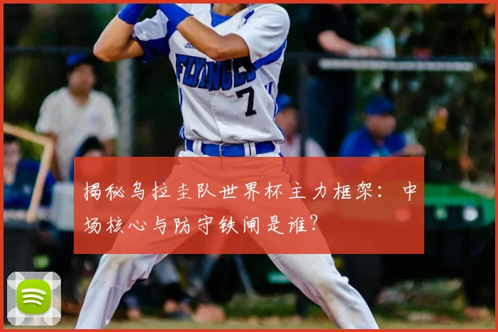 揭秘乌拉圭队世界杯主力框架：中场核心与防守铁闸是谁？