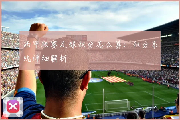 西甲联赛足球积分怎么算:积分系统详细解析