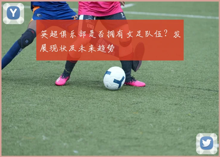 英超俱乐部是否拥有女足队伍？发展现状及未来趋势
